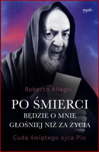 PO ŚMIERCI BĘDZIE O MNIE GŁOŚNIEJ NIŻ ZA ZYCIA Cuda świętego ojca Pio